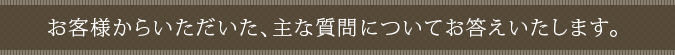 お客様からいただいた、主な質問についてお答えいたします。