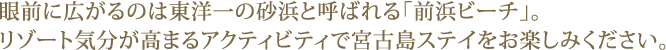 眼前に広がるのは東洋一の砂浜と呼ばれる「前浜ビーチ」。リゾート気分が高まるアクティビティで宮古島ステイをお楽しみください。