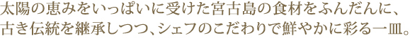 太陽の恵みをいっぱいに受けた宮古島の食材をふんだんに、古き伝統を継承しつつ、シェフのこだわりで鮮やかに彩る一皿。