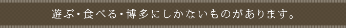 遊ぶ・食べる・博多にしかないものがあります。